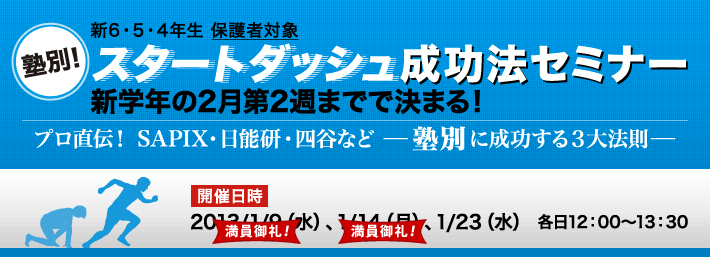 新6・5・4年生保護者対象 塾別！ スタートダッシュ成功法セミナー 新学年の2月第2週までで決まる！ プロ直伝！ SAPIX・日能研・四谷など【塾別】に成功する３大法則 開催日時 2013/1/9（水）、1/14（月）、1/23（水） 各日12：00〜13：30