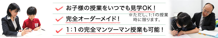 お子様の授業をいつでも見学OK！ 完全オーダーメイド！ 1：1の完全マンツーマン授業も可能！